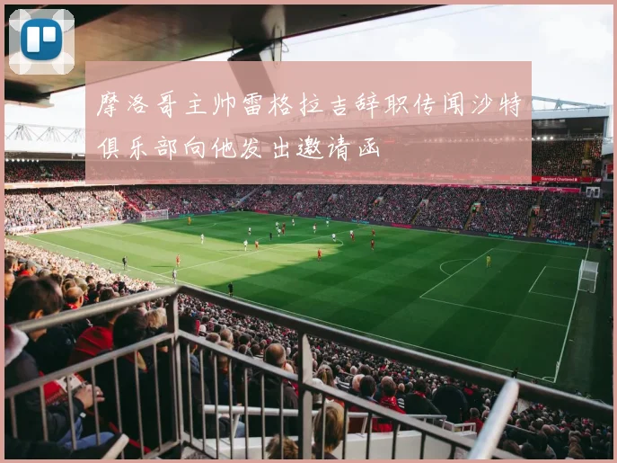 摩洛哥主帅雷格拉吉辞职传闻沙特俱乐部向他发出邀请函