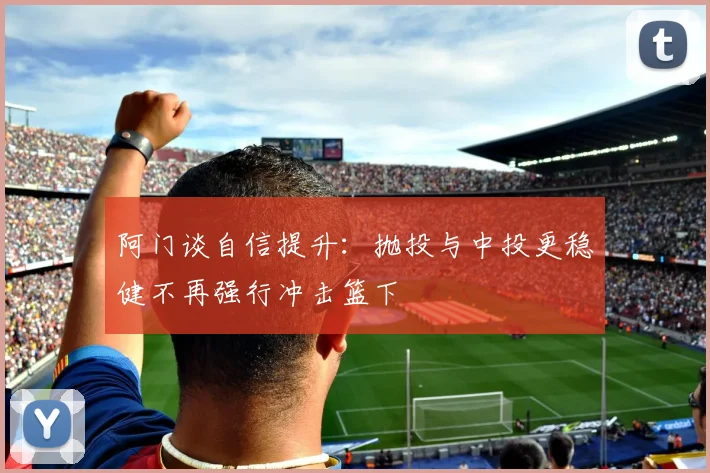 阿门谈自信提升：抛投与中投更稳健不再强行冲击篮下