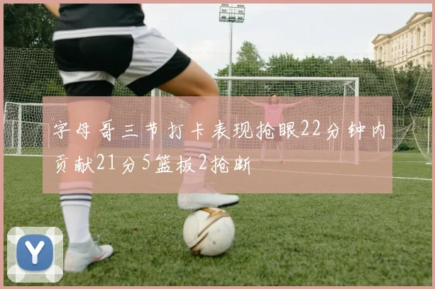 字母哥三节打卡表现抢眼22分钟内贡献21分5篮板2抢断