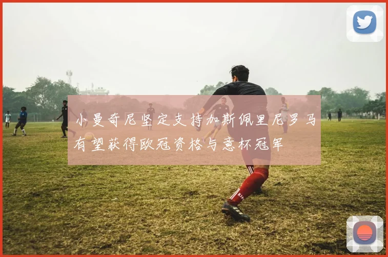 小曼奇尼坚定支持加斯佩里尼罗马有望获得欧冠资格与意杯冠军