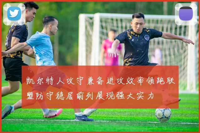 凯尔特人攻守兼备进攻效率领跑联盟防守稳居前列展现强大实力