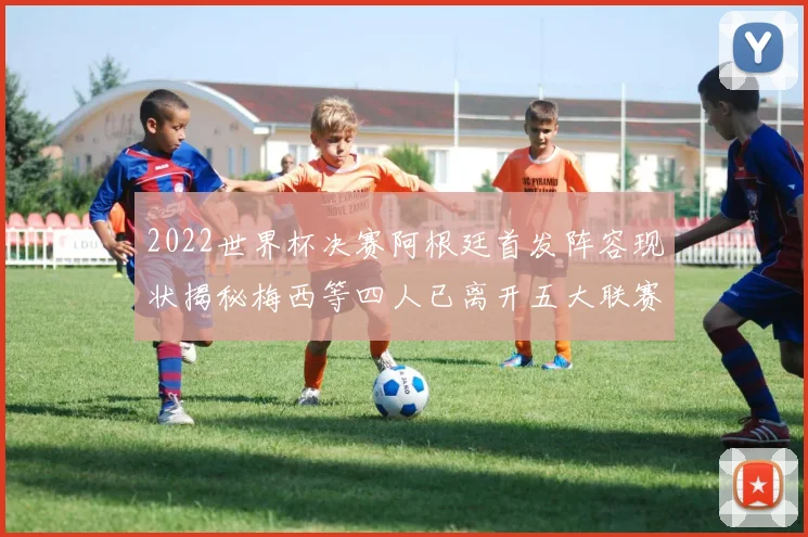 2022世界杯决赛阿根廷首发阵容现状揭秘梅西等四人已离开五大联赛