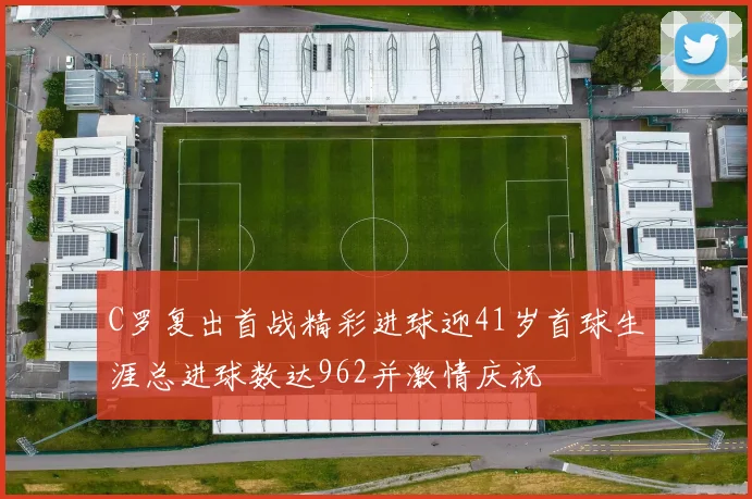 C罗复出首战精彩进球迎41岁首球生涯总进球数达962并激情庆祝