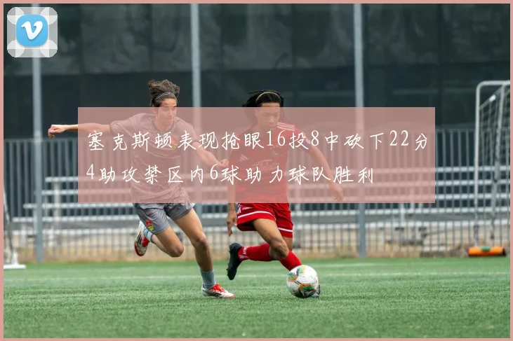 塞克斯顿表现抢眼16投8中砍下22分4助攻禁区内6球助力球队胜利