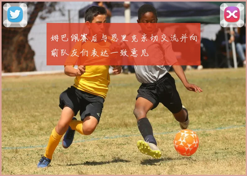 姆巴佩赛后与恩里克亲切交流并向前队友们表达一致意见