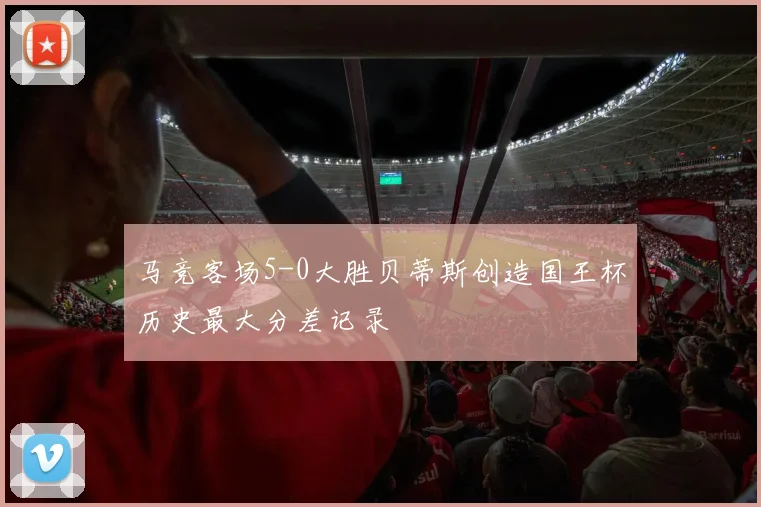 马竞客场5-0大胜贝蒂斯创造国王杯历史最大分差记录