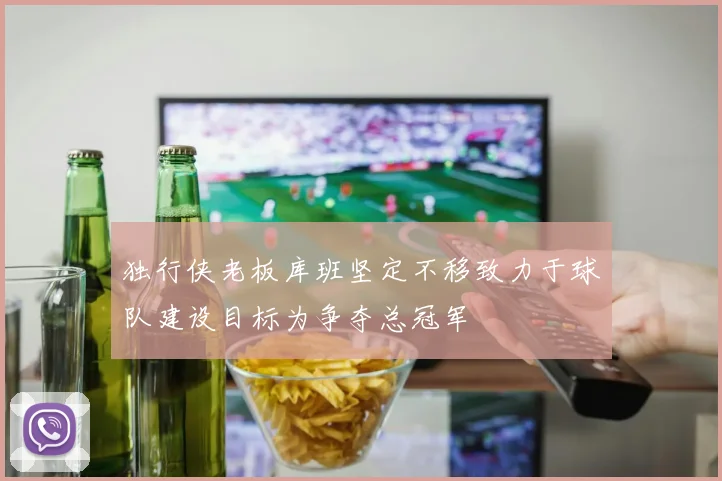 独行侠老板库班坚定不移致力于球队建设目标为争夺总冠军