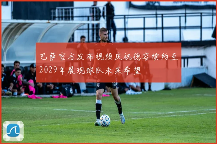 巴萨官方发布视频庆祝德容续约至2029年展现球队未来希望