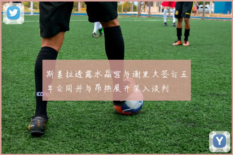 斯基拉透露水晶宫与谢里夫签订五年合同并与昂热展开深入谈判