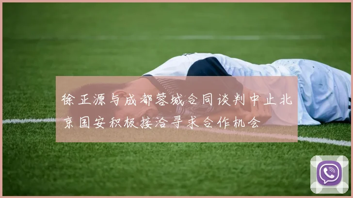 徐正源与成都蓉城合同谈判中止北京国安积极接洽寻求合作机会