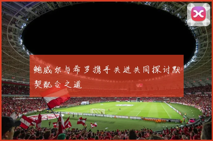 鲍威尔与希罗携手共进共同探讨默契配合之道