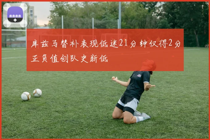 库兹马替补表现低迷21分钟仅得2分正负值创队史新低