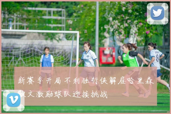 新赛季开局不利独行侠解雇哈里森欧文激励球队迎接挑战