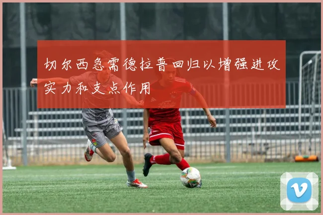 切尔西急需德拉普回归以增强进攻实力和支点作用