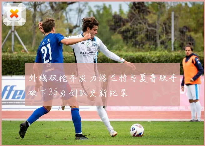 外线双枪齐发力格兰特与夏普联手砍下35分创队史新纪录