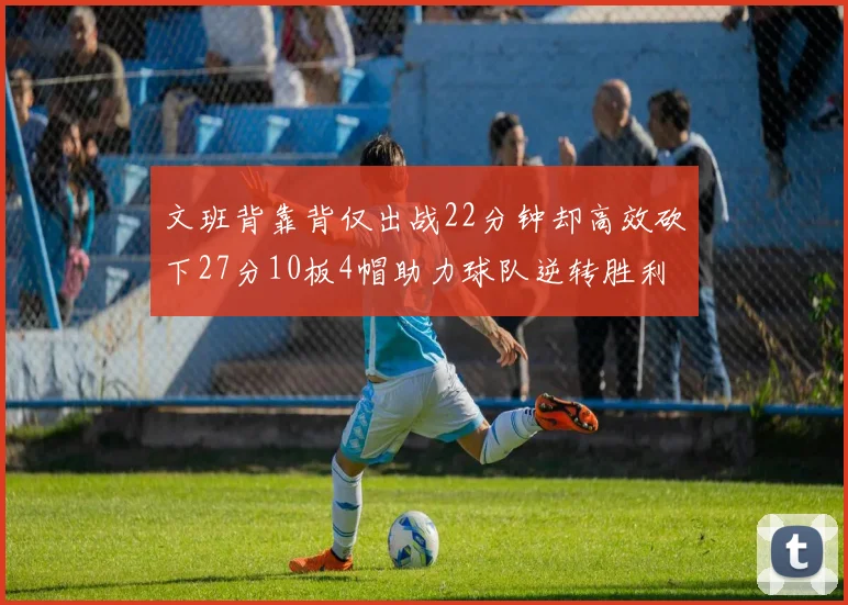 文班背靠背仅出战22分钟却高效砍下27分10板4帽助力球队逆转胜利