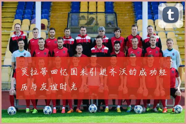 莫拉蒂回忆国米引进齐沃的成功经历与友谊时光