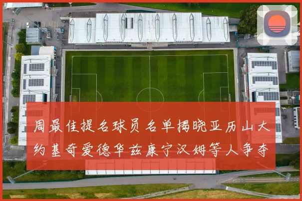 周最佳提名球员名单揭晓亚历山大约基奇爱德华兹康宁汉姆等人争夺荣誉