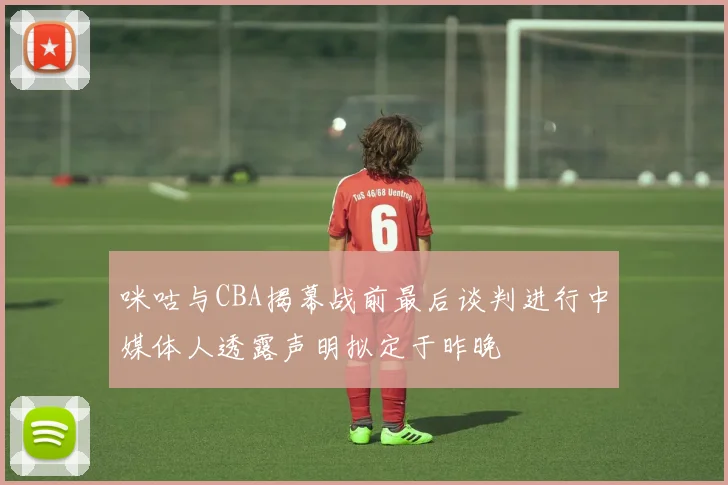 咪咕与CBA揭幕战前最后谈判进行中媒体人透露声明拟定于昨晚