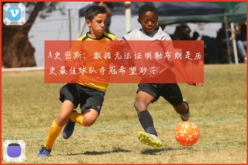 A史密斯：数据无法证明勒布朗是历史最佳球队夺冠希望渺茫