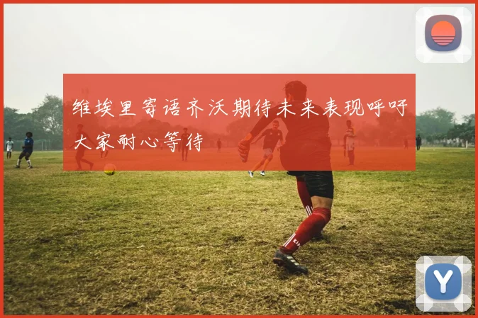 维埃里寄语齐沃期待未来表现呼吁大家耐心等待