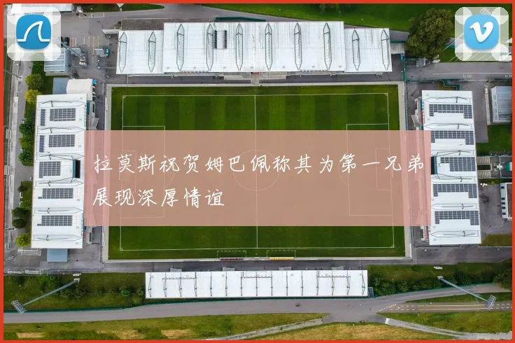 拉莫斯祝贺姆巴佩称其为第一兄弟展现深厚情谊