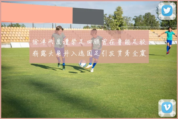 徐洋两度遭禁足回顾曾在鲁能足校崭露头角并入选国足引发贾秀全震惊