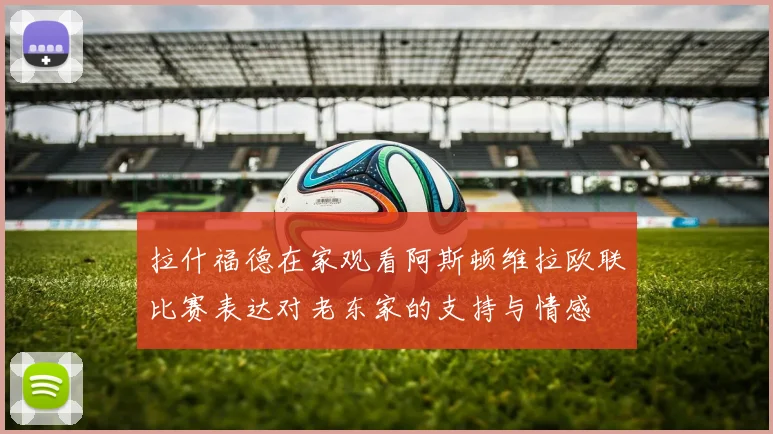 拉什福德在家观看阿斯顿维拉欧联比赛表达对老东家的支持与情感