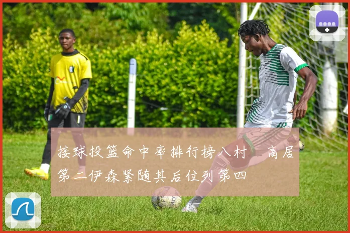 接球投篮命中率排行榜八村塁高居第二伊森紧随其后位列第四