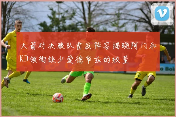火箭对决狼队首发阵容揭晓阿门和KD领衔缺少爱德华兹的较量