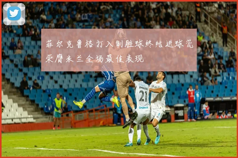 菲尔克鲁格打入制胜球终结进球荒荣膺米兰全场最佳表现