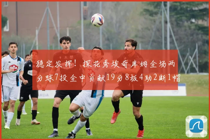 稳定发挥！探花秀埃奇库姆全场两分球7投全中贡献19分8板4助2断1帽